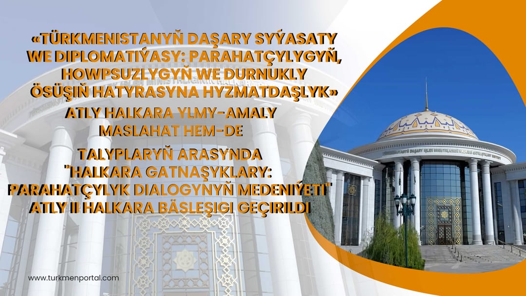 «Türkmenistanyň daşary syýasaty we diplomatiýasy: parahatçylygyň, howpsuzlygyň we durnukly ösüşiň hatyrasyna hyzmatdaşlyk» atly halkara ylmy-amaly maslahat hem-de Talyplaryň arasynda "Halkara gatnaṣyklary:parahatçylyk dialogynyň medeniýeti" atly lI halkar